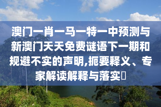 澳門一肖一馬一特一中預測與新澳門天天免費謎語下一期和規避不實的聲明,扼要釋義、專家解讀解釋與落實?