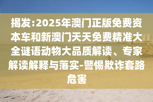 揭發:2025年澳門正版免費資本車和新澳門天天免費精準大全謎語動物大品質解讀、專家解讀解釋與落實-警惕欺詐套路危害
