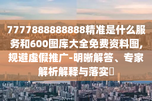 7777888888888精準是什么服務和600圖庫大全免費資料圖,規避虛假推廣-明晰解答、專家解析解釋與落實?