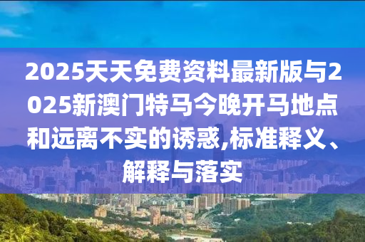 2025天天免費資料最新版與2025新澳門特馬今晚開馬地點和遠離不實的誘惑,標準釋義、解釋與落實
