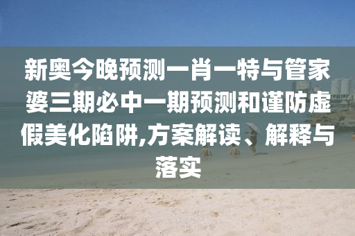新奧今晚預測一肖一特與管家婆三期必中一期預測和謹防虛假美化陷阱,方案解讀、解釋與落實
