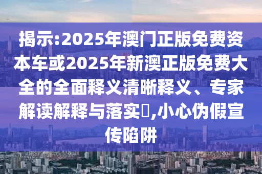 揭示:2025年澳門正版免費資本車或2025年新澳正版免費大全的全面釋義清晰釋義、專家解讀解釋與落實?,小心偽假宣傳陷阱