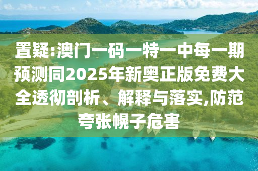 置疑:澳門一碼一特一中每一期預測同2025年新奧正版免費大全透徹剖析、解釋與落實,防范夸張幌子危害