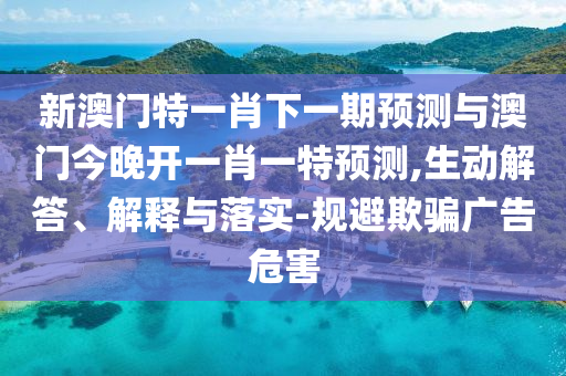 新澳門特一肖下一期預(yù)測與澳門今晚開一肖一特預(yù)測,生動解答、解釋與落實-規(guī)避欺騙廣告危害