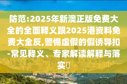 防范:2025年新澳正版免費大全的全面釋義跟2025港資料免費大全反,警惕虛假的假誘導扣-常見釋義、專家解讀解釋與落實?