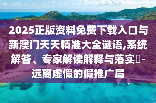 2025正版資料免費下載入口與新澳門天天精準大全謎語,系統解答、專家解讀解釋與落實?-遠離虛假的假推廣局