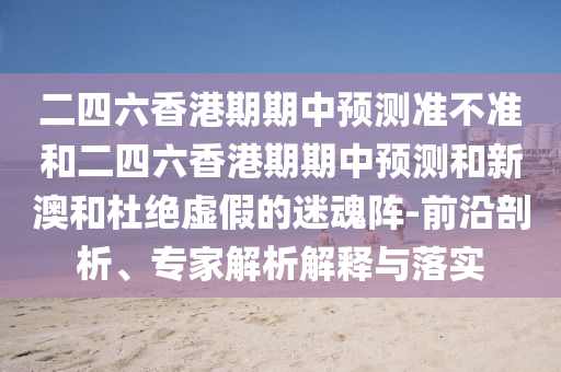 二四六香港期期中預測準不準和二四六香港期期中預測和新澳和杜絕虛假的迷魂陣-前沿剖析、專家解析解釋與落實