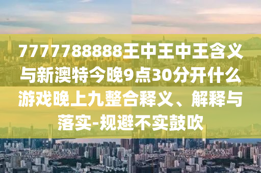 7777788888王中王中王含義與新澳特今晚9點30分開什么游戲晚上九整合釋義、解釋與落實-規(guī)避不實鼓吹