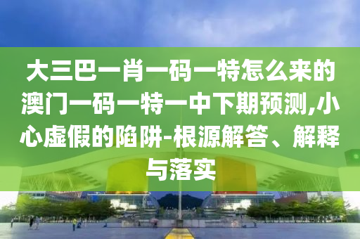 大三巴一肖一碼一特怎么來的澳門一碼一特一中下期預測,小心虛假的陷阱-根源解答、解釋與落實