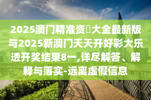2025澳門精準資枓大全最新版與2025新澳門天天開好彩大樂透開獎結果8一,詳盡解答、解釋與落實-遠離虛假信息
