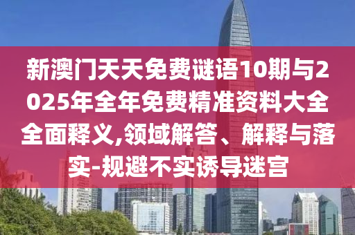 新澳門天天免費謎語10期與2025年全年免費精準資料大全全面釋義,領域解答、解釋與落實-規避不實誘導迷宮
