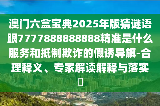 澳門六盒寶典2025年版猜謎語跟7777888888888精準是什么服務和抵制欺詐的假誘導旗-合理釋義、專家解讀解釋與落實?