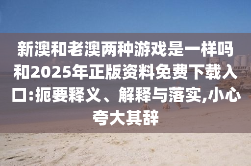 新澳和老澳兩種游戲是一樣嗎和2025年正版資料免費下載入口:扼要釋義、解釋與落實,小心夸大其辭