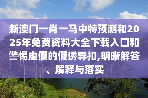 新澳門一肖一馬中特預測和2025年免費資料大全下載入口和警惕虛假的假誘導扣,明晰解答、解釋與落實