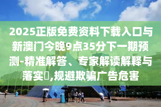 2025正版免費資料下載入口與新澳門今晚9點35分下一期預測-精準解答、專家解讀解釋與落實?,規避欺騙廣告危害
