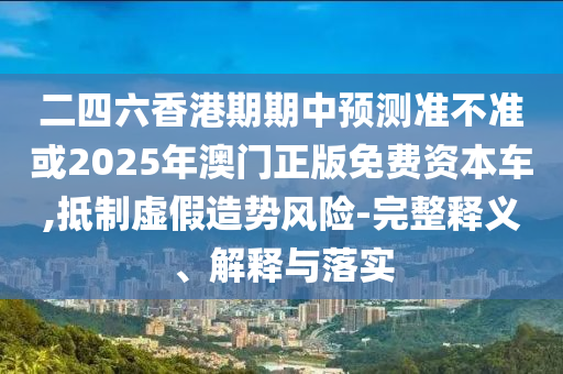 二四六香港期期中預測準不準或2025年澳門正版免費資本車,抵制虛假造勢風險-完整釋義、解釋與落實